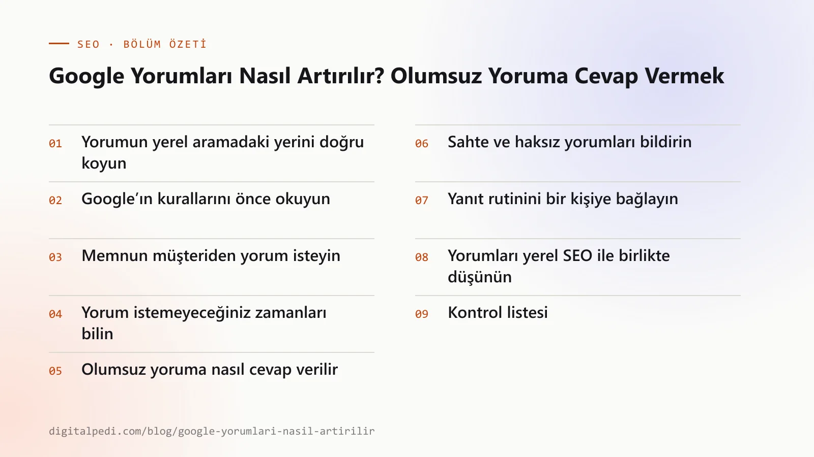 Google Yorumları Nasıl Artırılır? Olumsuz Yoruma Cevap Vermek — bölüm özeti: Yorumun yerel aramadaki yerini doğru koyun; Google’ın kurallarını önce okuyun; Memnun müşteriden yorum isteyin; Yorum istemeyeceğiniz zamanları bilin; Olumsuz yoruma nasıl cevap verilir; Sahte ve haksız yorumları bildirin; Yanıt rutinini bir kişiye bağlayın; Yorumları yerel SEO ile birlikte düşünün; Kontrol listesi
