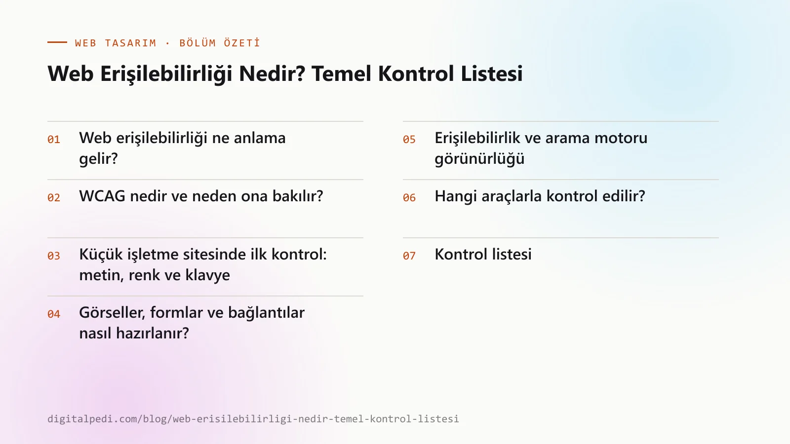 Web Erişilebilirliği Nedir? Temel Kontrol Listesi — bölüm özeti: Web erişilebilirliği ne anlama gelir?; WCAG nedir ve neden ona bakılır?; Küçük işletme sitesinde ilk kontrol: metin, renk ve klavye; Görseller, formlar ve bağlantılar nasıl hazırlanır?; Erişilebilirlik ve arama motoru görünürlüğü; Hangi araçlarla kontrol edilir?; Önce hangi sayfa, sonra hangi kontrol?; Kontrol listesi