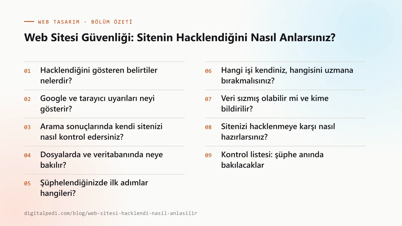 Web Sitesi Güvenliği: Sitenin Hacklendiğini Nasıl Anlarsınız? — bölüm özeti: Hacklendiğini gösteren belirtiler nelerdir?; Google ve tarayıcı uyarıları neyi gösterir?; Arama sonuçlarında kendi sitenizi nasıl kontrol edersiniz?; Dosyalarda ve veritabanında neye bakılır?; Şüphelendiğinizde ilk adımlar hangileri?; Hangi işi kendiniz, hangisini uzmana bırakmalısınız?; Veri sızmış olabilir mi ve kime bildirilir?; Sitenizi hacklenmeye karşı nasıl hazırlarsınız?; Kontrol listesi: şüphe anında bakılacaklar